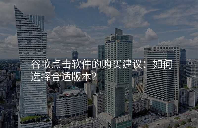 谷歌点击软件的购买建议:如何选择合适版本?