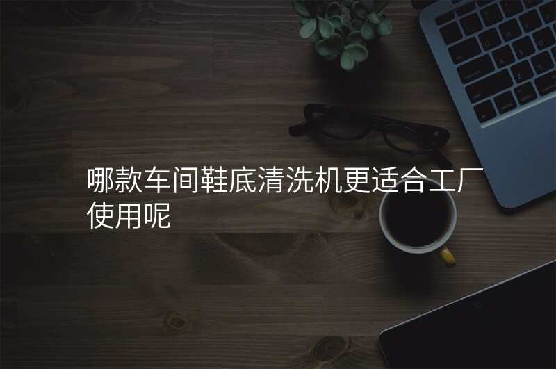 哪款车间鞋底清洗机更适合工厂使用呢