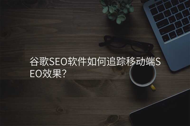 谷歌SEO软件如何追踪移动端SEO效果?