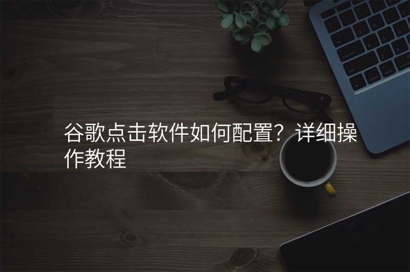 谷歌点击软件如何配置?详细操作教程