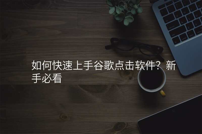 如何快速上手谷歌点击软件?新手必看