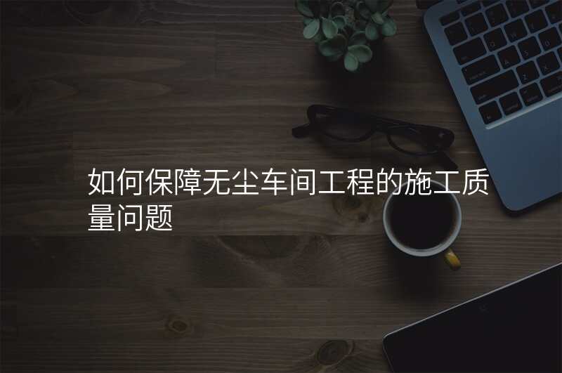 如何保障无尘车间工程的施工质量问题