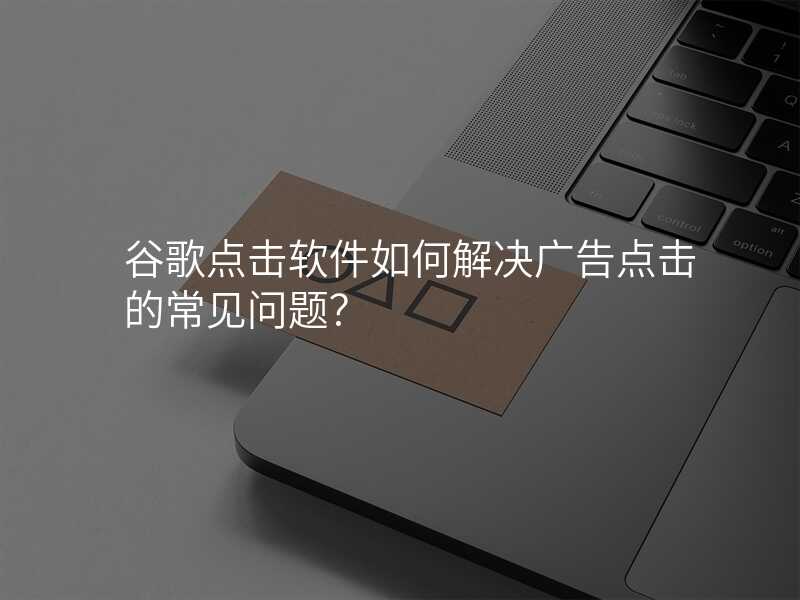 谷歌点击软件如何解决广告点击的常见问题?