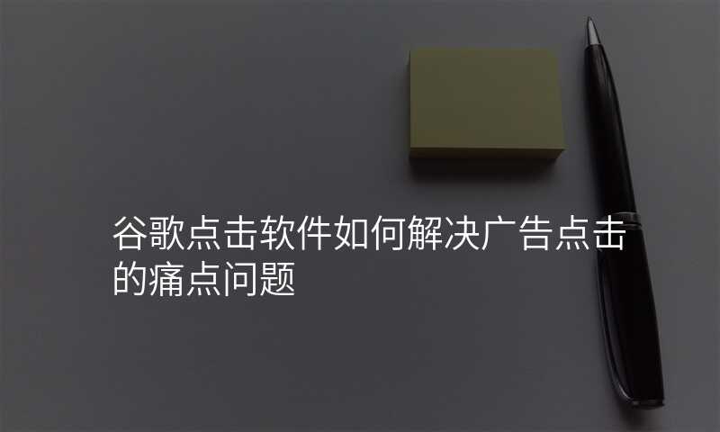 谷歌点击软件如何解决广告点击的痛点问题