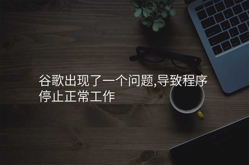 谷歌出现了一个问题,导致程序停止正常工作