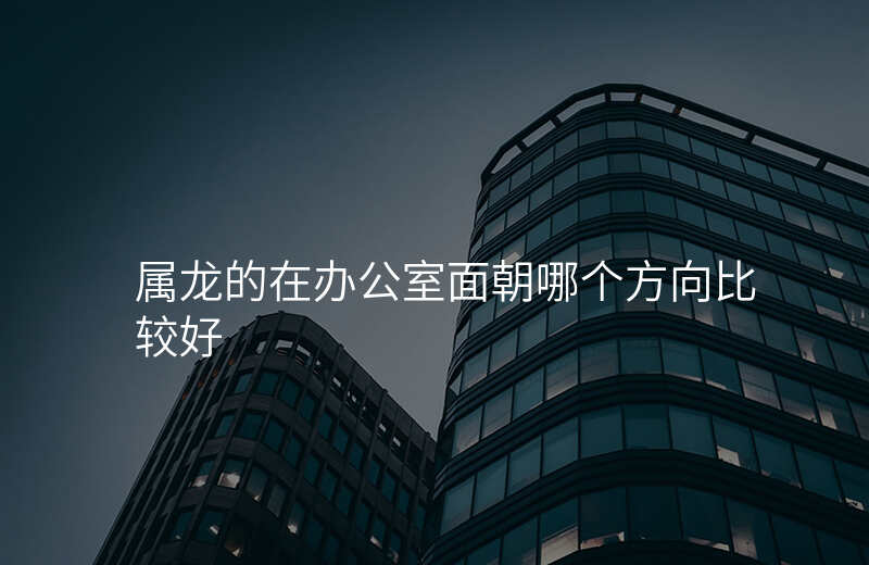属龙的在办公室面朝哪个方向比较好
