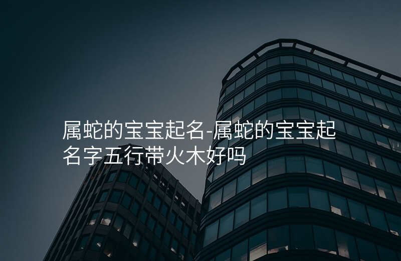 属蛇的宝宝起名-属蛇的宝宝起名字五行带火木好吗