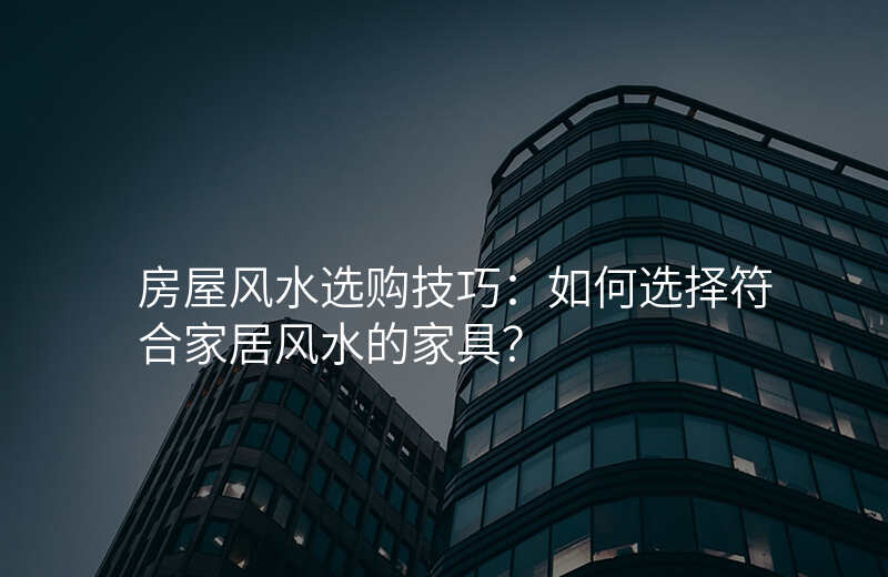 房屋风水选购技巧:如何选择符合家居风水的家具?