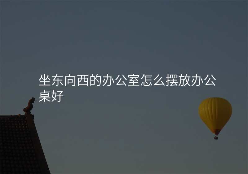 坐东向西的办公室怎么摆放办公桌好
