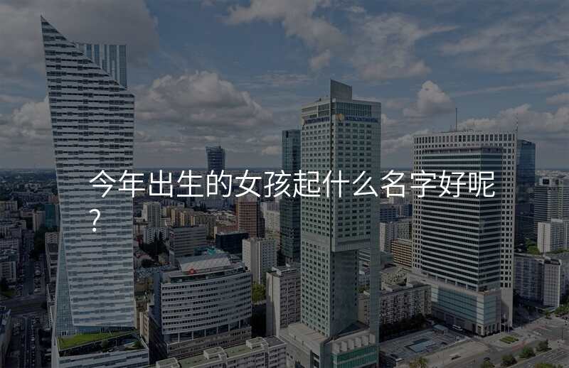 今年出生的女孩起什么名字好呢?