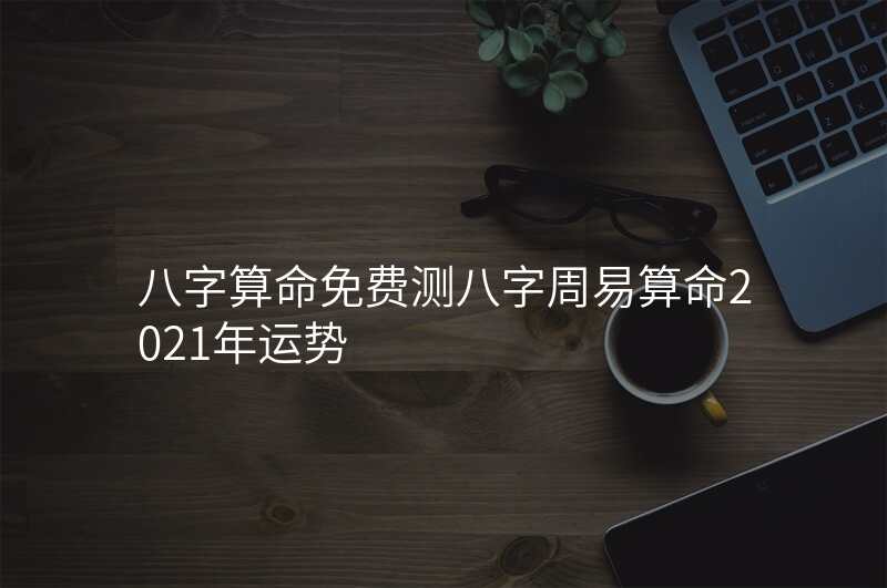 八字算命免费测八字周易算命2021年运势