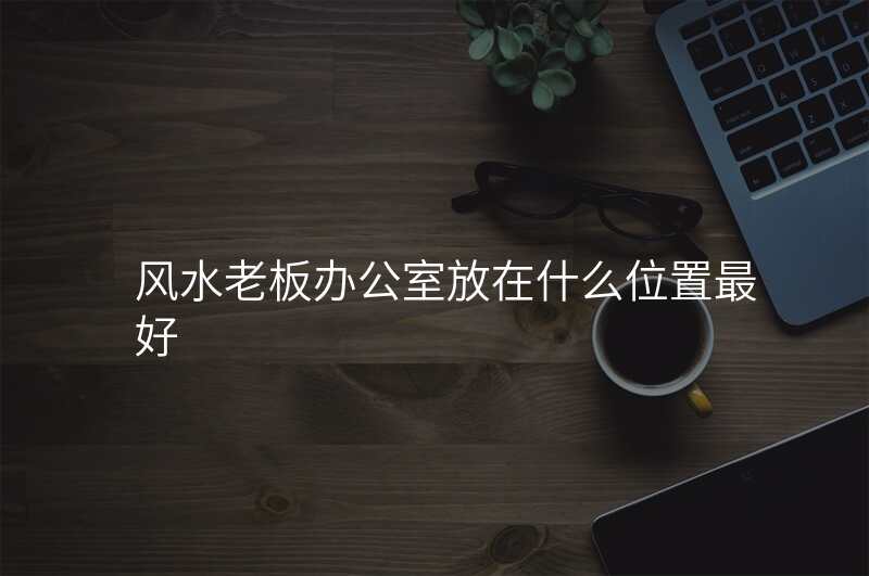 风水老板办公室放在什么位置最好