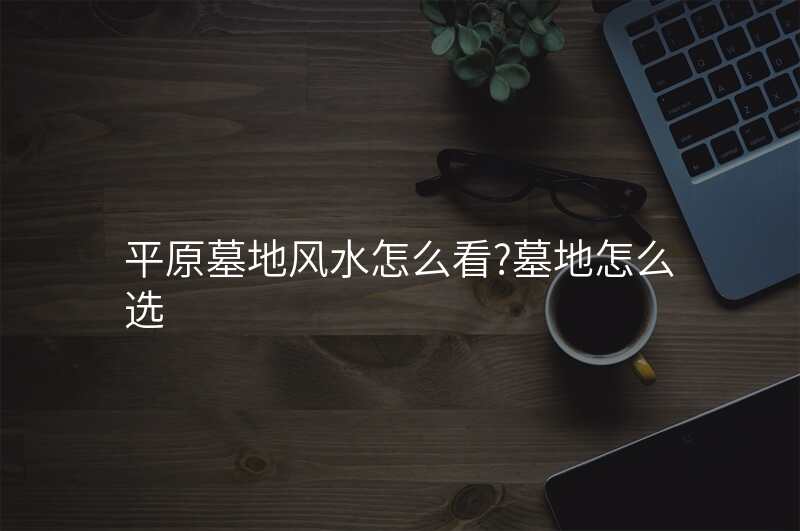 平原墓地风水怎么看?墓地怎么选