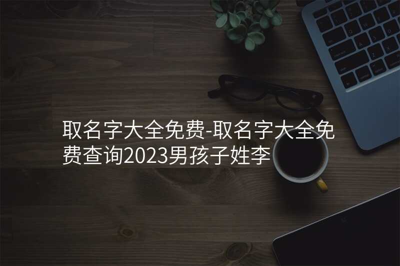 取名字大全免费-取名字大全免费查询2023男孩子姓李