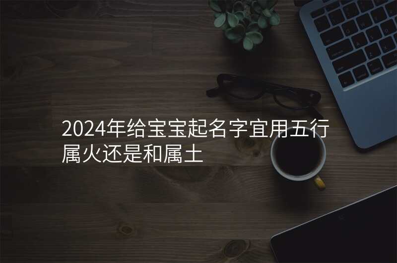 2024年给宝宝起名字宜用五行属火还是和属土