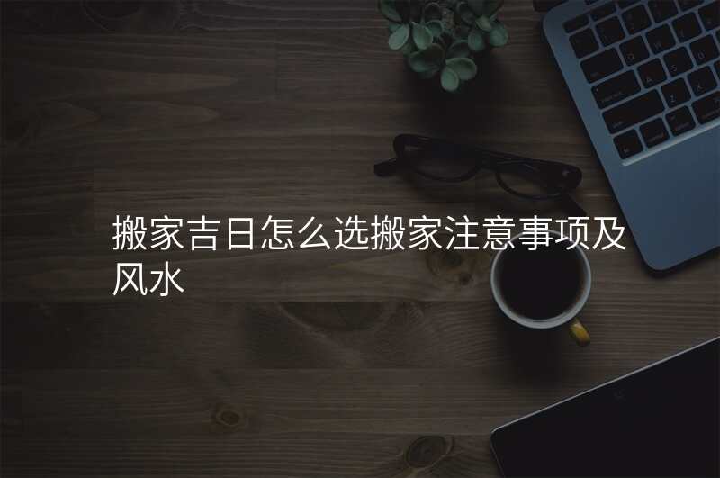 搬家吉日怎么选搬家注意事项及风水