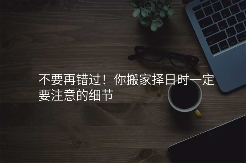 不要再错过!你搬家择日时一定要注意的细节