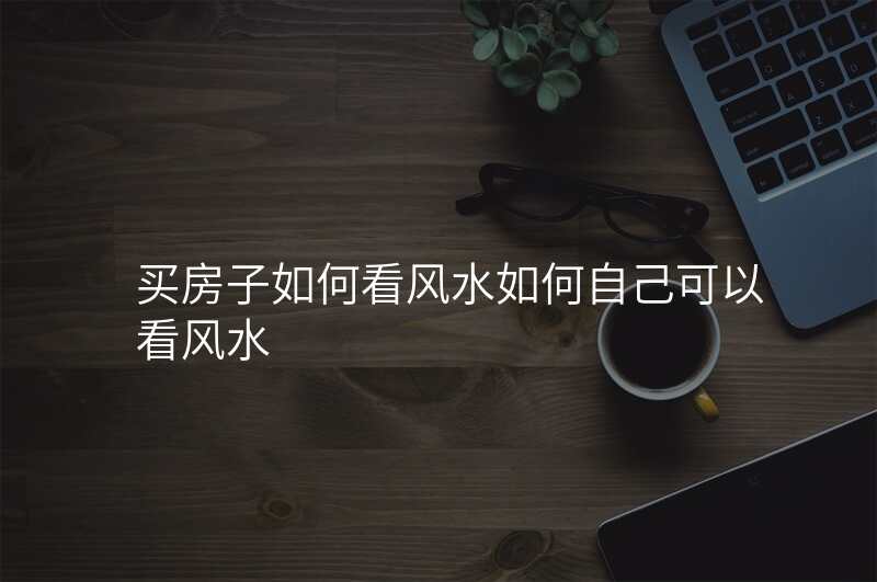 买房子如何看风水如何自己可以看风水