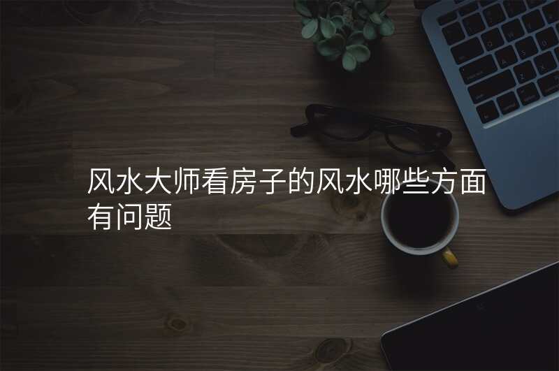 风水大师看房子的风水哪些方面有问题