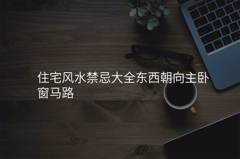 住宅风水禁忌大全东西朝向主卧窗马路