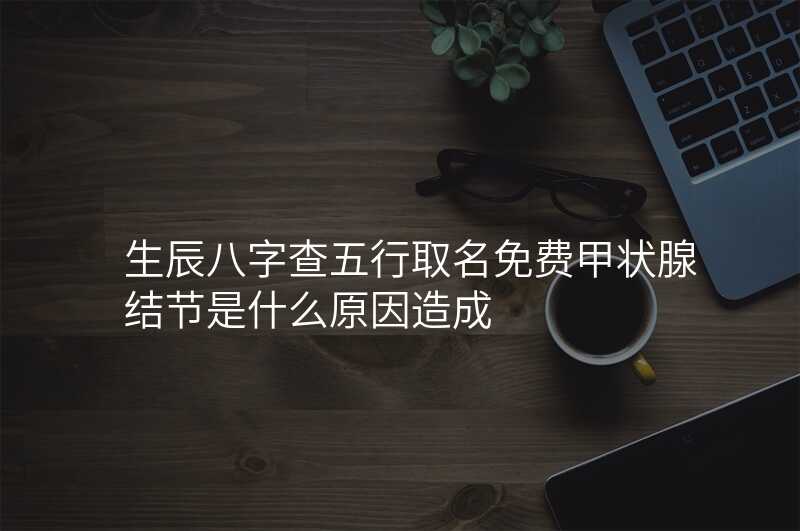 生辰八字查五行取名免费甲状腺结节是什么原因造成