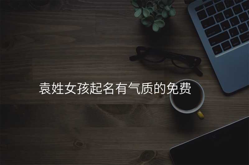 袁姓女孩起名有气质的免费