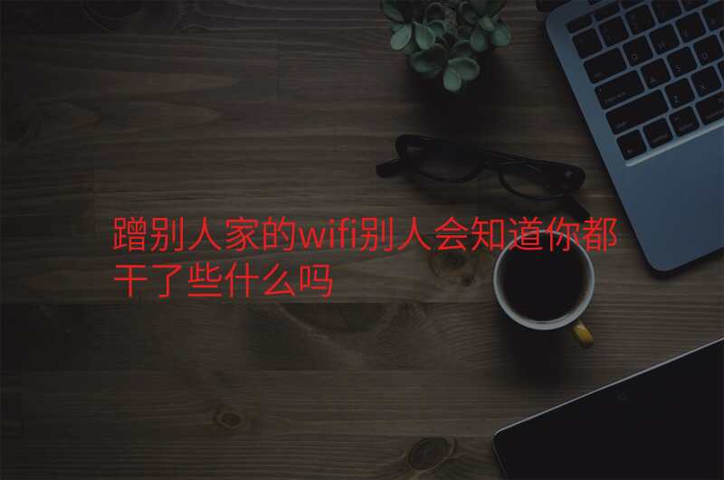 蹭别人家的wifi别人会知道你都干了些什么吗