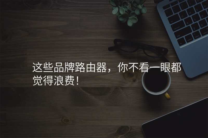这些品牌路由器,你不看一眼都觉得浪费!