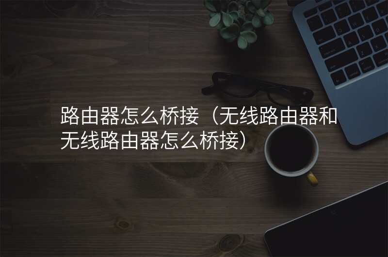 路由器怎么桥接(无线路由器和无线路由器怎么桥接)