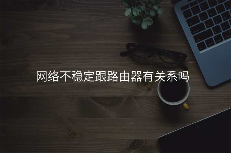 网络不稳定跟路由器有关系吗