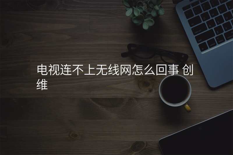 电视连不上无线网怎么回事 创维