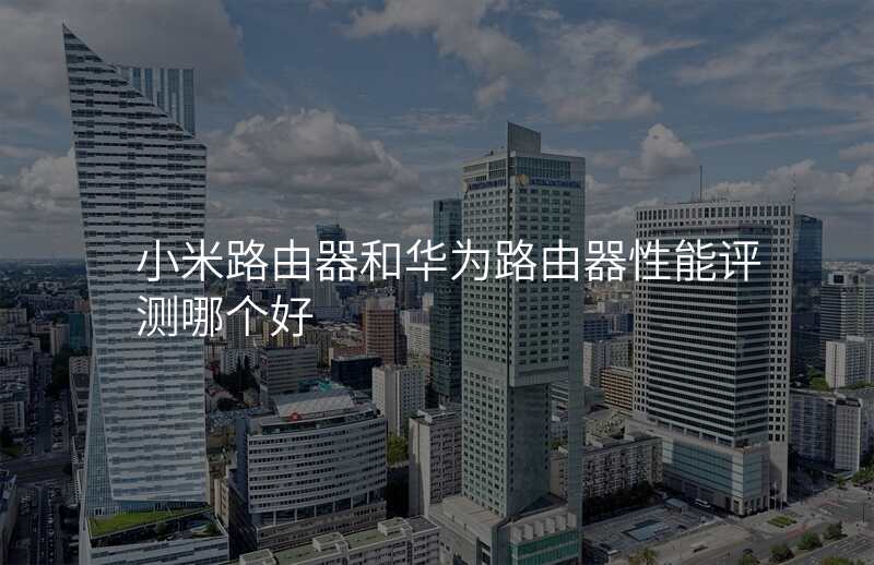 小米路由器和华为路由器性能评测哪个好