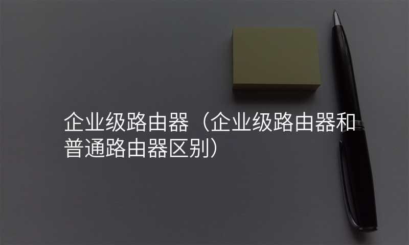 企业级路由器(企业级路由器和普通路由器区别)