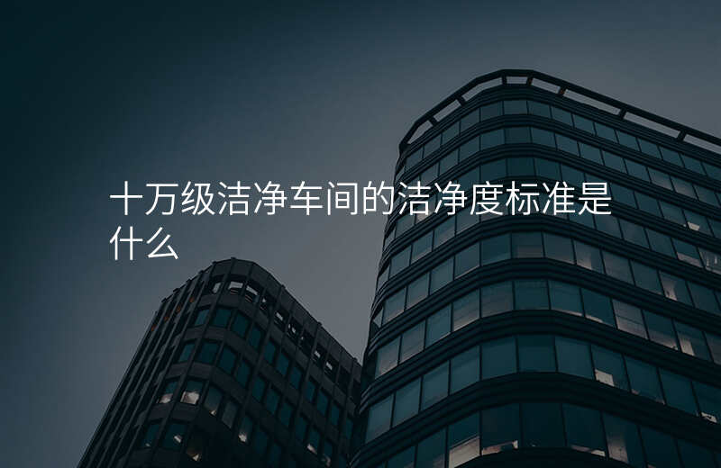 十万级洁净车间的洁净度标准是什么
