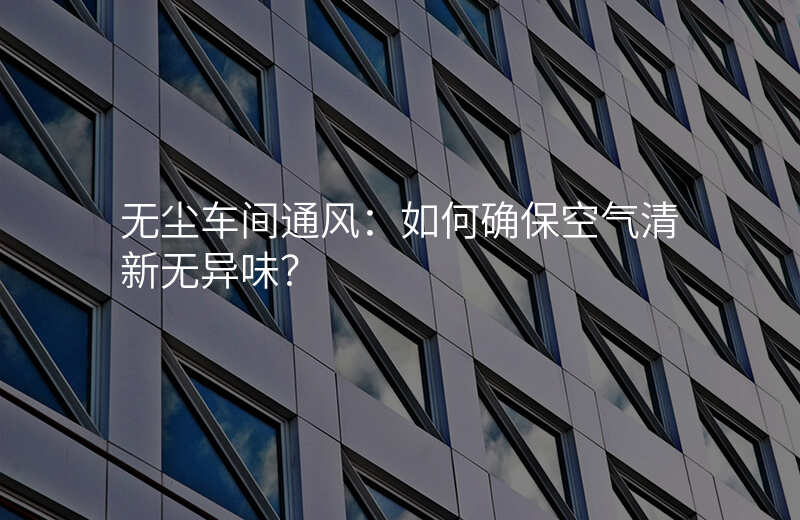 无尘车间通风:如何确保空气清新无异味?