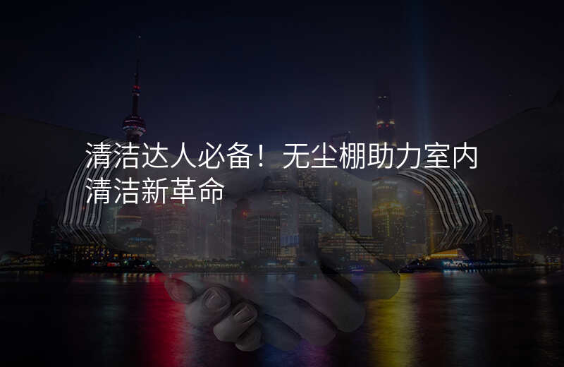 清洁达人必备!无尘棚助力室内清洁新革命