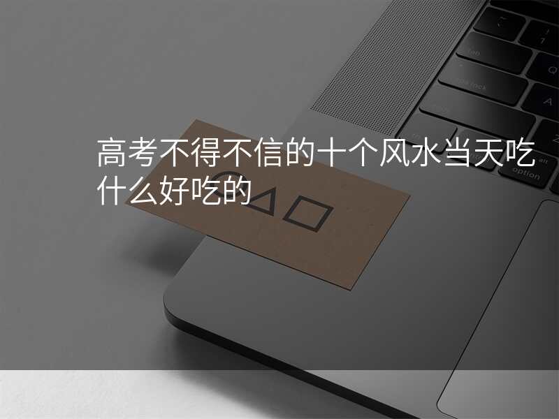 高考不得不信的十个风水当天吃什么好吃的