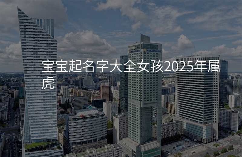 宝宝起名字大全女孩2025年属虎