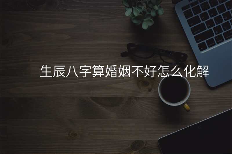 生辰八字算婚姻不好怎么化解
