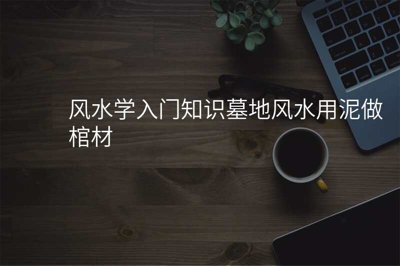 风水学入门知识墓地风水用泥做棺材