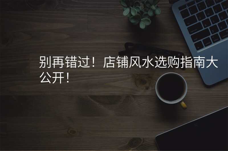 别再错过!店铺风水选购指南大公开!