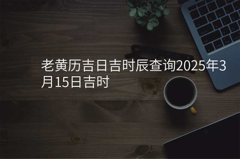 老黄历吉日吉时辰查询2025年3月15日吉时