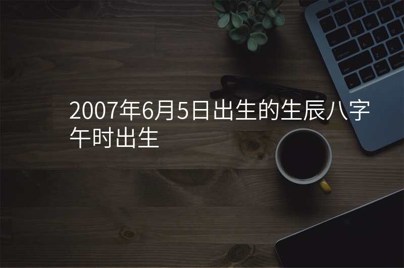2007年6月5日出生的生辰八字午时出生