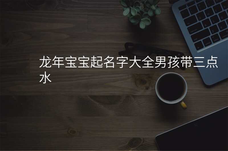 龙年宝宝起名字大全男孩带三点水