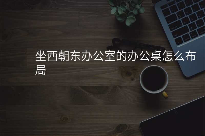 坐西朝东办公室的办公桌怎么布局