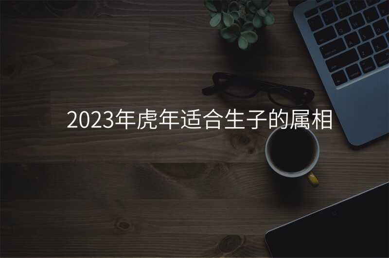 2023年虎年适合生子的属相