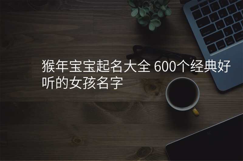 猴年宝宝起名大全 600个经典好听的女孩名字