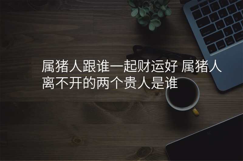 属猪人跟谁一起财运好 属猪人离不开的两个贵人是谁
