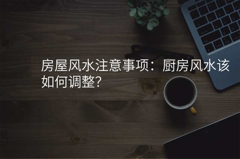 房屋风水注意事项:厨房风水该如何调整?