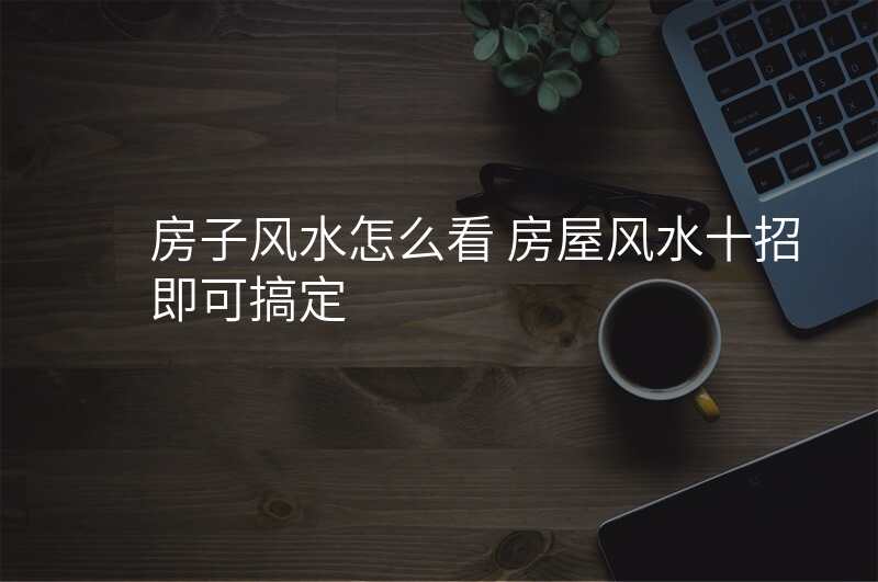 房子风水怎么看 房屋风水十招即可搞定